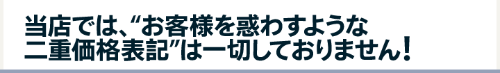 当店では、“お客様を惑わすような二重価格表記”は一切しておりません!